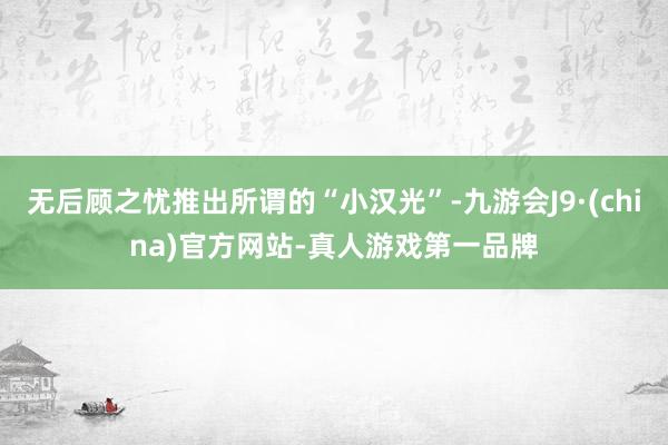 无后顾之忧推出所谓的“小汉光”-九游会J9·(china)官方网站-真人游戏第一品牌