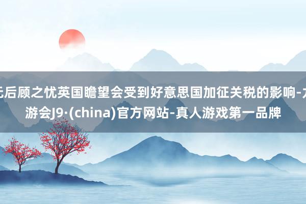 无后顾之忧英国瞻望会受到好意思国加征关税的影响-九游会J9·(china)官方网站-真人游戏第一品牌
