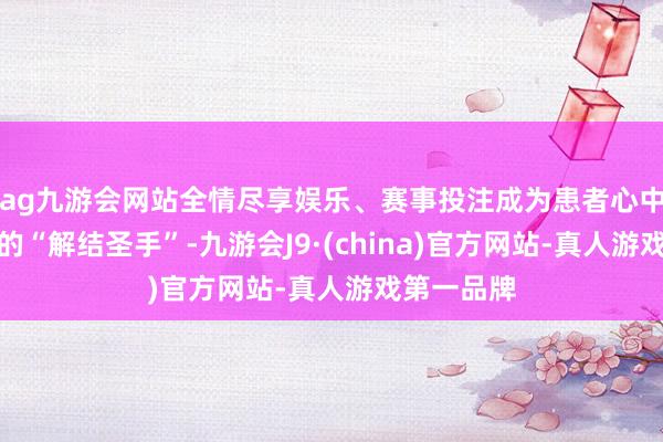 ag九游会网站全情尽享娱乐、赛事投注成为患者心中当之无愧的“解结圣手”-九游会J9·(china)官方网站-真人游戏第一品牌