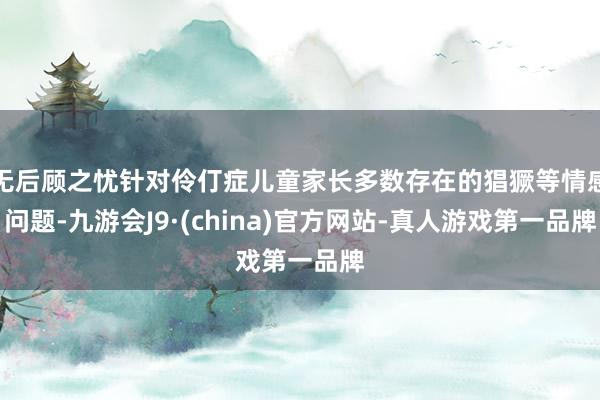 无后顾之忧针对伶仃症儿童家长多数存在的猖獗等情感问题-九游会J9·(china)官方网站-真人游戏第一品牌
