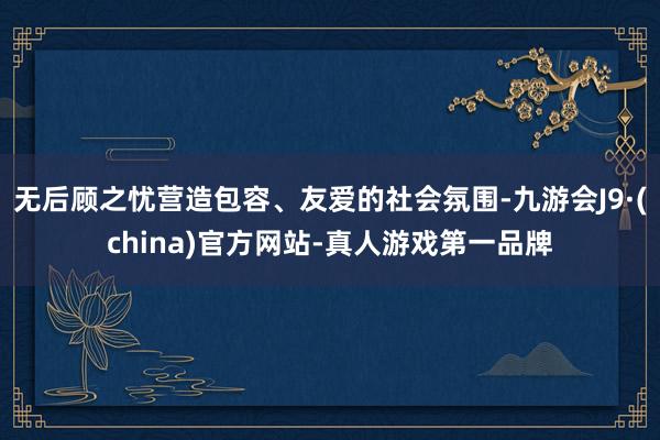 无后顾之忧营造包容、友爱的社会氛围-九游会J9·(china)官方网站-真人游戏第一品牌