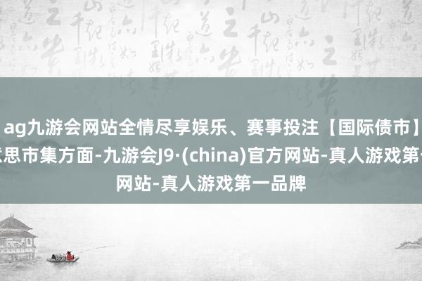 ag九游会网站全情尽享娱乐、赛事投注　　【国际债市】　　北好意思市集方面-九游会J9·(china)官方网站-真人游戏第一品牌