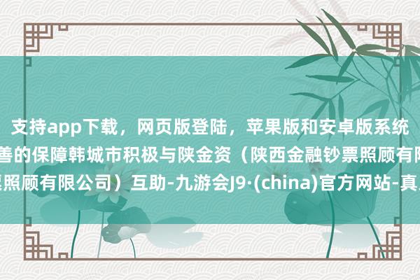 支持app下载，网页版登陆，苹果版和安卓版系统，让您的资金得到最完善的保障韩城市积极与陕金资（陕西金融钞票照顾有限公司）互助-九游会J9·(china)官方网站-真人游戏第一品牌