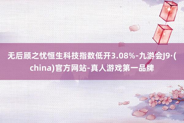 无后顾之忧恒生科技指数低开3.08%-九游会J9·(china)官方网站-真人游戏第一品牌
