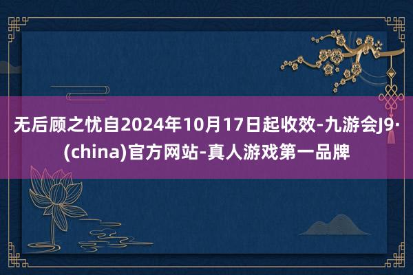 无后顾之忧自2024年10月17日起收效-九游会J9·(china)官方网站-真人游戏第一品牌