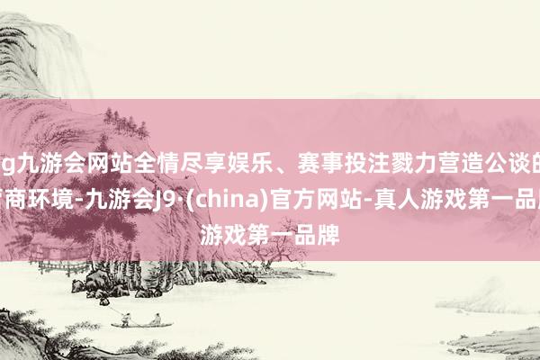 ag九游会网站全情尽享娱乐、赛事投注戮力营造公谈的营商环境-九游会J9·(china)官方网站-真人游戏第一品牌
