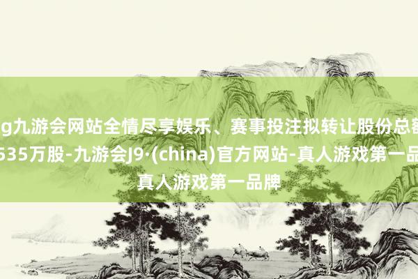 ag九游会网站全情尽享娱乐、赛事投注拟转让股份总额为535万股-九游会J9·(china)官方网站-真人游戏第一品牌