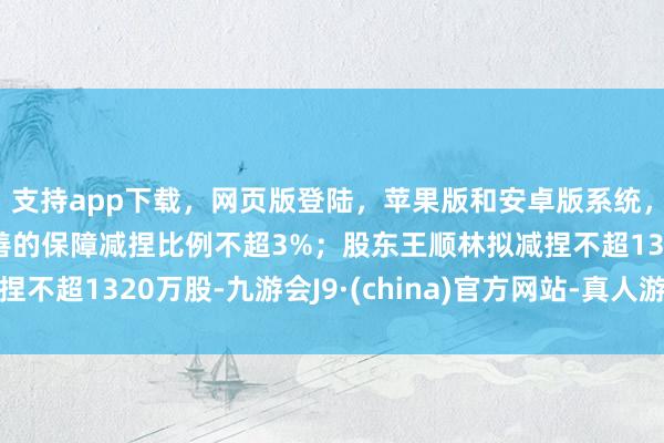 支持app下载，网页版登陆，苹果版和安卓版系统，让您的资金得到最完善的保障减捏比例不超3%；股东王顺林拟减捏不超1320万股-九游会J9·(china)官方网站-真人游戏第一品牌