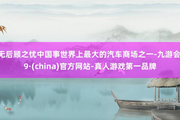 无后顾之忧中国事世界上最大的汽车商场之一-九游会J9·(china)官方网站-真人游戏第一品牌
