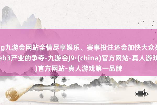 ag九游会网站全情尽享娱乐、赛事投注还会加快大众列国对于Web3产业的争夺-九游会J9·(china)官方网站-真人游戏第一品牌