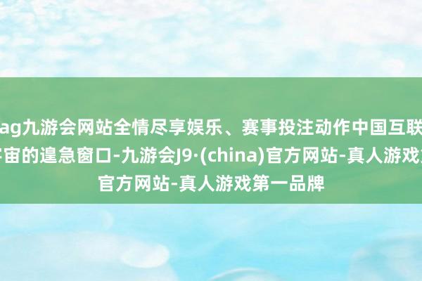 ag九游会网站全情尽享娱乐、赛事投注动作中国互联网对话宇宙的遑急窗口-九游会J9·(china)官方网站-真人游戏第一品牌