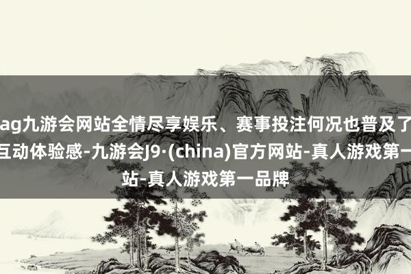 ag九游会网站全情尽享娱乐、赛事投注何况也普及了用户互动体验感-九游会J9·(china)官方网站-真人游戏第一品牌