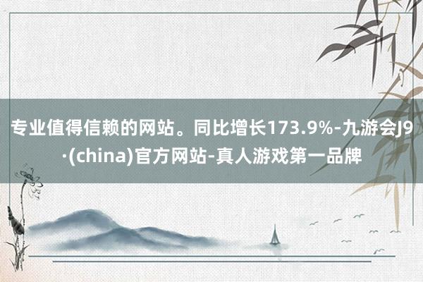 专业值得信赖的网站。同比增长173.9%-九游会J9·(china)官方网站-真人游戏第一品牌
