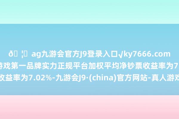 🦄ag九游会官方J9登录入口√ky7666.com√ag九游会官网真人游戏第一品牌实力正规平台加权平均净钞票收益率为7.02%-九游会J9·(china)官方网站-真人游戏第一品牌