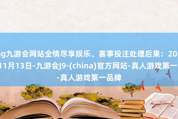 ag九游会网站全情尽享娱乐、赛事投注处理后果：2024年11月13日-九游会J9·(china)官方网站-真人游戏第一品牌
