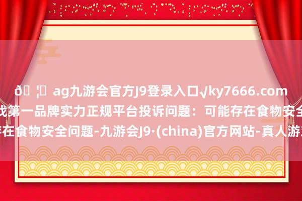 🦄ag九游会官方J9登录入口√ky7666.com√ag九游会官网真人游戏第一品牌实力正规平台投诉问题：可能存在食物安全问题-九游会J9·(china)官方网站-真人游戏第一品牌