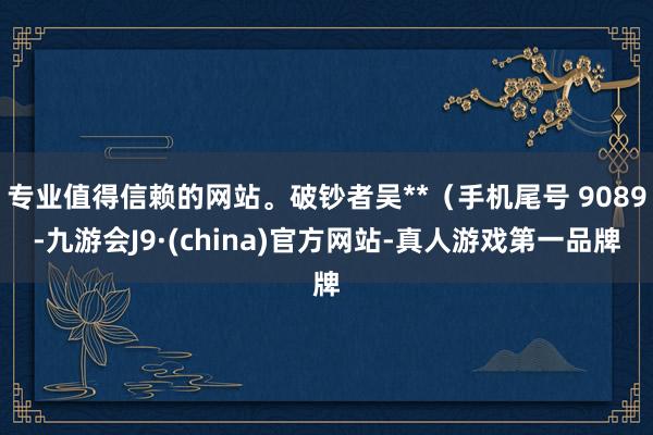 专业值得信赖的网站。破钞者吴**（手机尾号 9089-九游会J9·(china)官方网站-真人游戏第一品牌