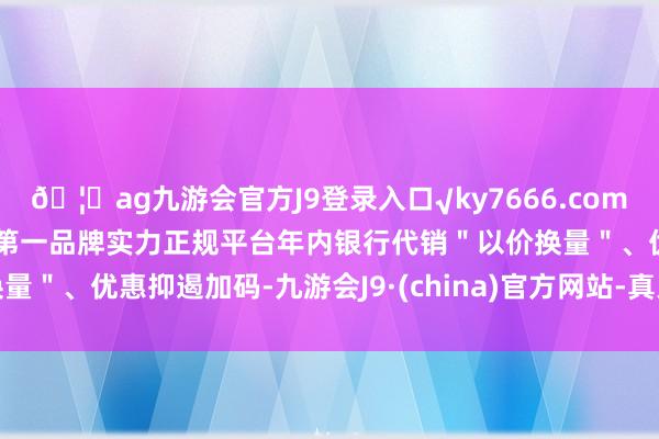🦄ag九游会官方J9登录入口√ky7666.com√ag九游会官网真人游戏第一品牌实力正规平台年内银行代销＂以价换量＂、优惠抑遏加码-九游会J9·(china)官方网站-真人游戏第一品牌