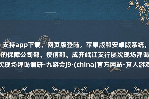 支持app下载，网页版登陆，苹果版和安卓版系统，让您的资金得到最完善的保障公司部、授信部、成齐岷江支行屡次现场拜谒调研-九游会J9·(china)官方网站-真人游戏第一品牌