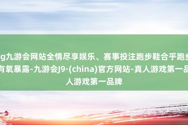 ag九游会网站全情尽享娱乐、赛事投注跑步鞋合乎跑步和有氧暴露-九游会J9·(china)官方网站-真人游戏第一品牌