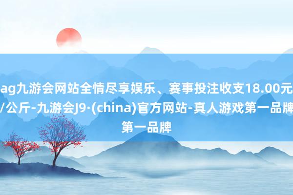 ag九游会网站全情尽享娱乐、赛事投注收支18.00元/公斤-九游会J9·(china)官方网站-真人游戏第一品牌