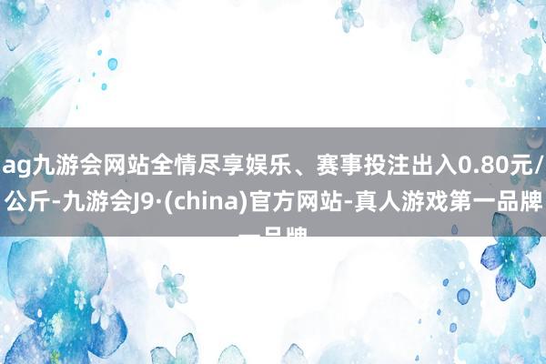 ag九游会网站全情尽享娱乐、赛事投注出入0.80元/公斤-九游会J9·(china)官方网站-真人游戏第一品牌