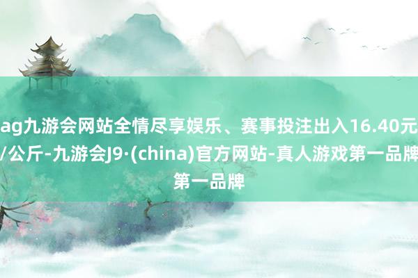 ag九游会网站全情尽享娱乐、赛事投注出入16.40元/公斤-九游会J9·(china)官方网站-真人游戏第一品牌