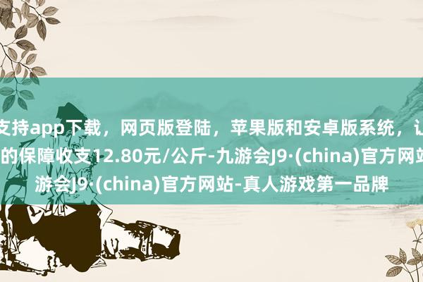 支持app下载,网页版登陆,苹果版和安卓版系统,让您的资金得到最完善的保障收支12.80元/公斤-九游会J9·(china)官方网站-真人游戏第一品牌