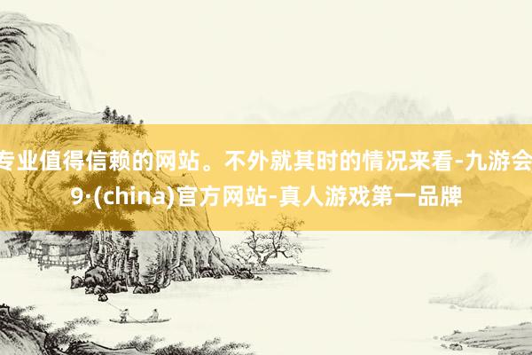 专业值得信赖的网站。不外就其时的情况来看-九游会J9·(china)官方网站-真人游戏第一品牌
