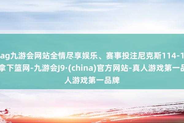 ag九游会网站全情尽享娱乐、赛事投注尼克斯114-104拿下篮网-九游会J9·(china)官方网站-真人游戏第一品牌