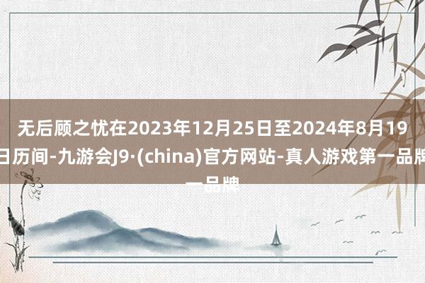 无后顾之忧在2023年12月25日至2024年8月19日历间-九游会J9·(china)官方网站-真人游戏第一品牌