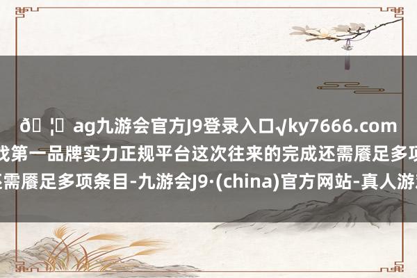 🦄ag九游会官方J9登录入口√ky7666.com√ag九游会官网真人游戏第一品牌实力正规平台这次往来的完成还需餍足多项条目-九游会J9·(china)官方网站-真人游戏第一品牌