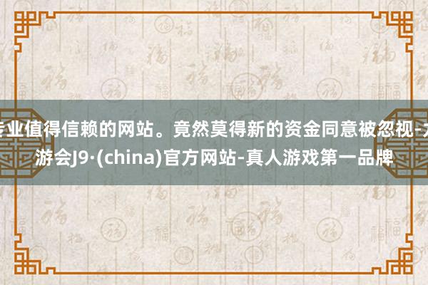 专业值得信赖的网站。竟然莫得新的资金同意被忽视-九游会J9·(china)官方网站-真人游戏第一品牌