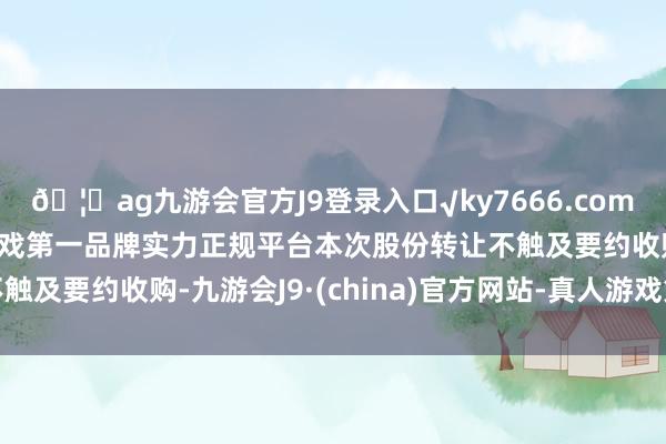 🦄ag九游会官方J9登录入口√ky7666.com√ag九游会官网真人游戏第一品牌实力正规平台本次股份转让不触及要约收购-九游会J9·(china)官方网站-真人游戏第一品牌