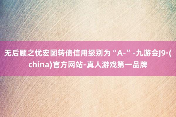 无后顾之忧宏图转债信用级别为“A-”-九游会J9·(china)官方网站-真人游戏第一品牌