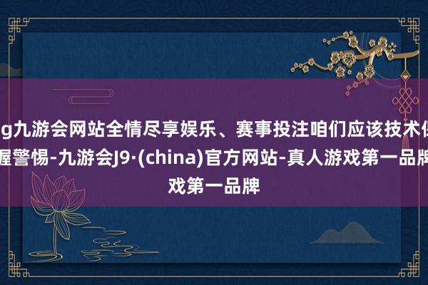 ag九游会网站全情尽享娱乐、赛事投注咱们应该技术保握警惕-九游会J9·(china)官方网站-真人游戏第一品牌