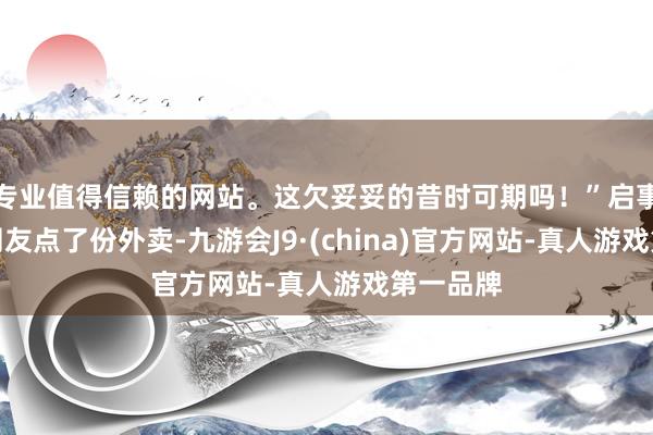 专业值得信赖的网站。这欠妥妥的昔时可期吗！”启事是一个网友点了份外卖-九游会J9·(china)官方网站-真人游戏第一品牌