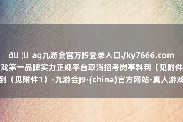 🦄ag九游会官方J9登录入口√ky7666.com√ag九游会官网真人游戏第一品牌实力正规平台取消招考岗亭料到（见附件1）-九游会J9·(china)官方网站-真人游戏第一品牌