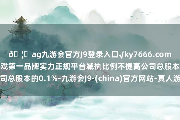 🦄ag九游会官方J9登录入口√ky7666.com√ag九游会官网真人游戏第一品牌实力正规平台减执比例不提高公司总股本的0.1%-九游会J9·(china)官方网站-真人游戏第一品牌