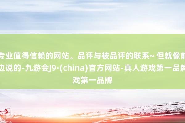 专业值得信赖的网站。品评与被品评的联系~ 但就像前边说的-九游会J9·(china)官方网站-真人游戏第一品牌