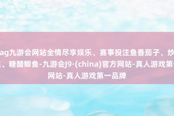 ag九游会网站全情尽享娱乐、赛事投注鱼香茄子、炒土豆丝、糖醋鲫鱼-九游会J9·(china)官方网站-真人游戏第一品牌