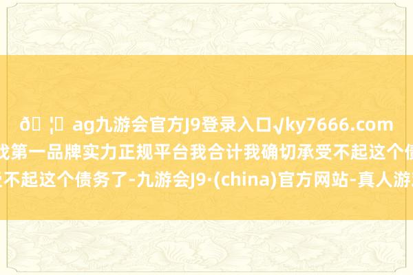 🦄ag九游会官方J9登录入口√ky7666.com√ag九游会官网真人游戏第一品牌实力正规平台我合计我确切承受不起这个债务了-九游会J9·(china)官方网站-真人游戏第一品牌