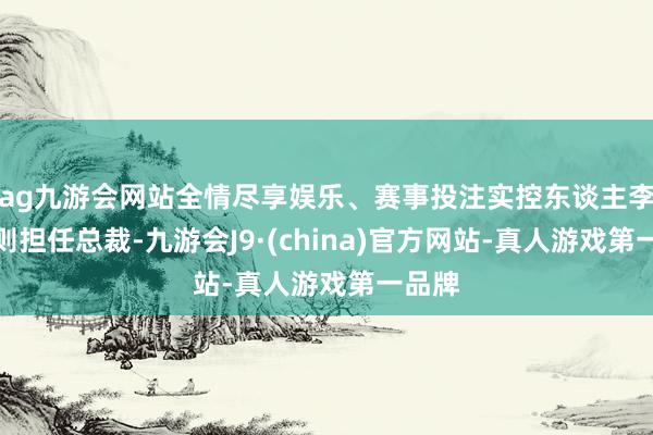 ag九游会网站全情尽享娱乐、赛事投注实控东谈主李振国则担任总裁-九游会J9·(china)官方网站-真人游戏第一品牌