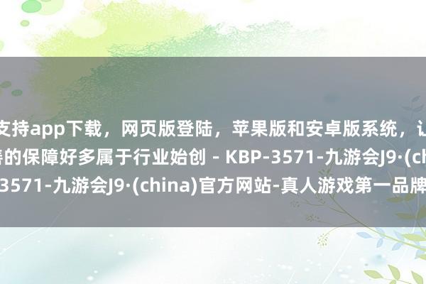 支持app下载，网页版登陆，苹果版和安卓版系统，让您的资金得到最完善的保障好多属于行业始创－KBP-3571-九游会J9·(china)官方网站-真人游戏第一品牌