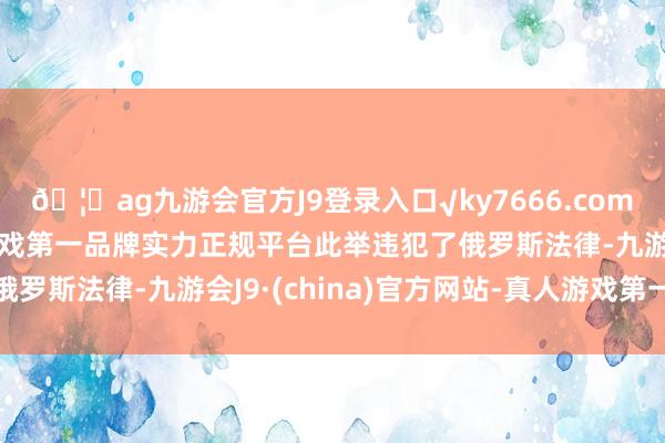 🦄ag九游会官方J9登录入口√ky7666.com√ag九游会官网真人游戏第一品牌实力正规平台此举违犯了俄罗斯法律-九游会J9·(china)官方网站-真人游戏第一品牌