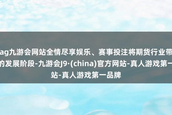 ag九游会网站全情尽享娱乐、赛事投注将期货行业带入新的发展阶段-九游会J9·(china)官方网站-真人游戏第一品牌
