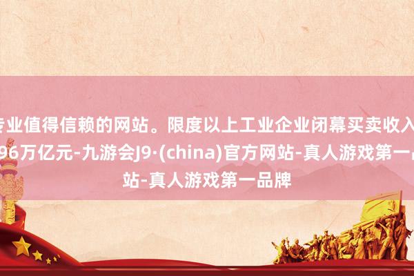 专业值得信赖的网站。限度以上工业企业闭幕买卖收入110.96万亿元-九游会J9·(china)官方网站-真人游戏第一品牌