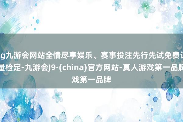 ag九游会网站全情尽享娱乐、赛事投注先行先试免费计量检定-九游会J9·(china)官方网站-真人游戏第一品牌
