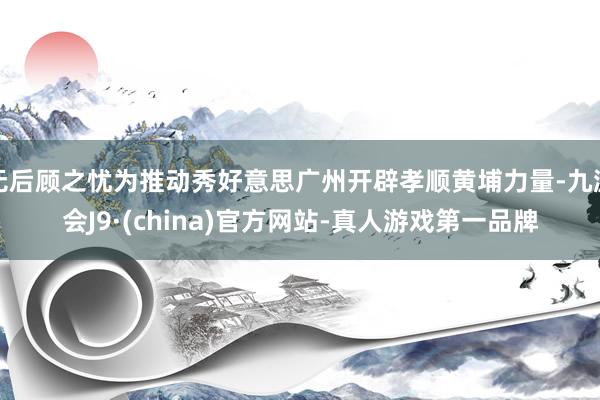 无后顾之忧为推动秀好意思广州开辟孝顺黄埔力量-九游会J9·(china)官方网站-真人游戏第一品牌
