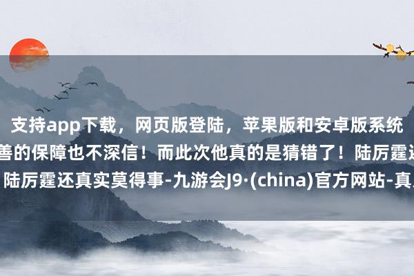 支持app下载，网页版登陆，苹果版和安卓版系统，让您的资金得到最完善的保障也不深信！而此次他真的是猜错了！陆厉霆还真实莫得事-九游会J9·(china)官方网站-真人游戏第一品牌